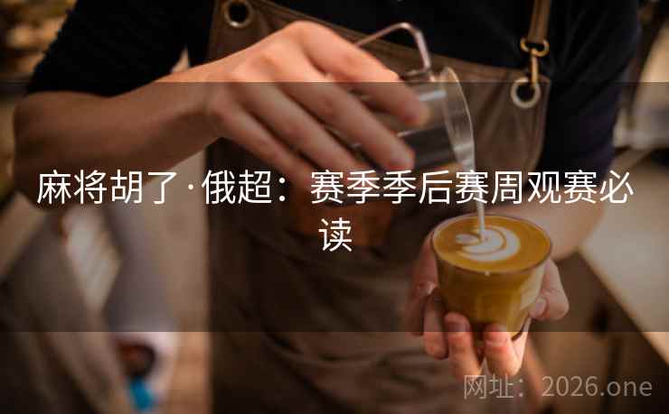 麻将胡了·俄超：赛季季后赛周观赛必读